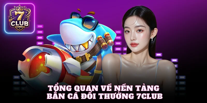 Tổng quan về nền tảng bắn cá đổi thưởng 7Club